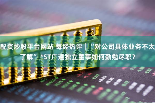 配资炒股平台网站 每经热评｜“对公司具体业务不太了解” *ST广道独立董事如何勤勉尽职？