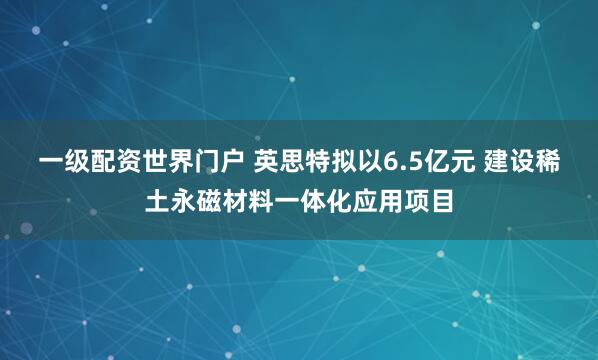 一级配资世界门户 英思特拟以6.5亿元 建设稀土永磁材料一体化应用项目
