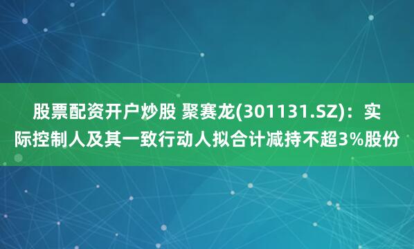 股票配资开户炒股 聚赛龙(301131.SZ)：实际控制人及其一致行动人拟合计减持不超3%股份