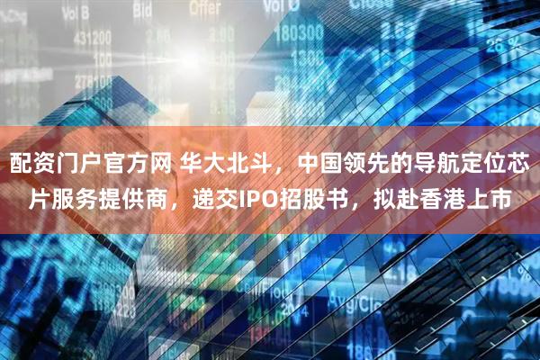 配资门户官方网 华大北斗，中国领先的导航定位芯片服务提供商，递交IPO招股书，拟赴香港上市