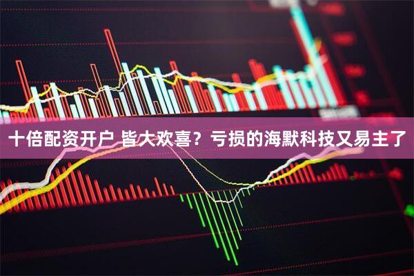 十倍配资开户 皆大欢喜？亏损的海默科技又易主了