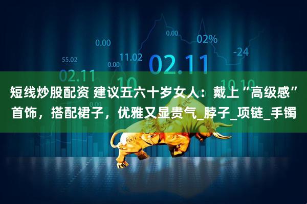 短线炒股配资 建议五六十岁女人：戴上“高级感”首饰，搭配裙子，优雅又显贵气_脖子_项链_手镯