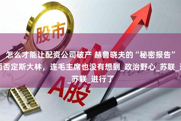 怎么才能让配资公司破产 赫鲁晓夫的“秘密报告”，全面否定斯大林，连毛主席也没有想到_政治野心_苏联_进行了