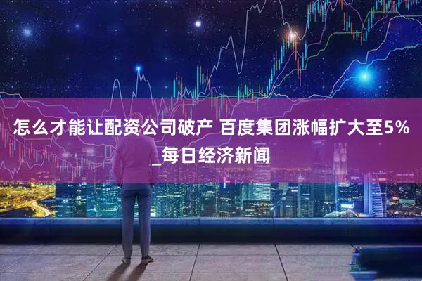 怎么才能让配资公司破产 百度集团涨幅扩大至5%_每日经济新闻