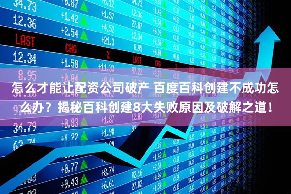 怎么才能让配资公司破产 百度百科创建不成功怎么办？揭秘百科创建8大失败原因及破解之道！