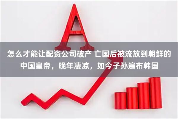 怎么才能让配资公司破产 亡国后被流放到朝鲜的中国皇帝，晚年凄凉，如今子孙遍布韩国