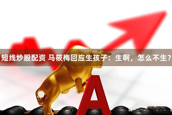 短线炒股配资 马筱梅回应生孩子：生啊，怎么不生？