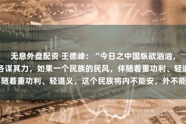 无息外盘配资 王德峰：“今日之中国纵欲汹汹，各种欲望，各食其能，各谋其力，如果一个民族的民风，伴随着重功利、轻道义，这个民族将内不能安，外不能立……”