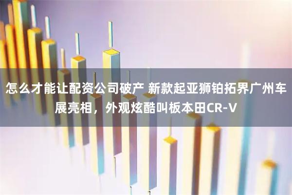 怎么才能让配资公司破产 新款起亚狮铂拓界广州车展亮相，外观炫酷叫板本田CR-V