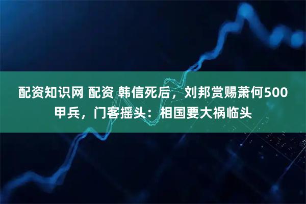 配资知识网 配资 韩信死后，刘邦赏赐萧何500甲兵，门客摇头：相国要大祸临头