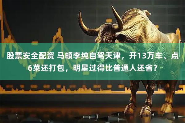 股票安全配资 马頔李纯自驾天津，开13万车、点6菜还打包，明星过得比普通人还省？