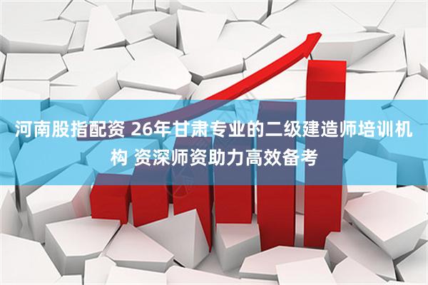 河南股指配资 26年甘肃专业的二级建造师培训机构 资深师资助力高效备考