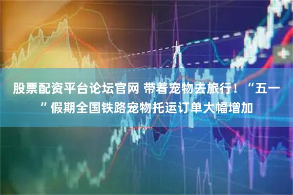 股票配资平台论坛官网 带着宠物去旅行！“五一”假期全国铁路宠物托运订单大幅增加