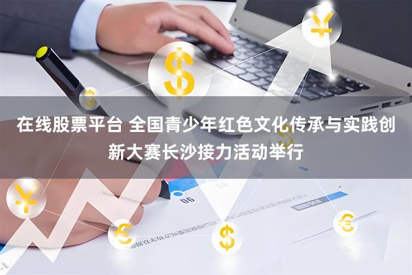 在线股票平台 全国青少年红色文化传承与实践创新大赛长沙接力活动举行