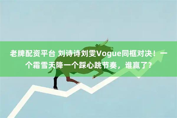 老牌配资平台 刘诗诗刘雯Vogue同框对决！一个霜雪天降一个踩心跳节奏，谁赢了？